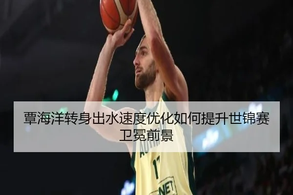覃海洋转身出水速度优化如何提升世锦赛卫冕前景